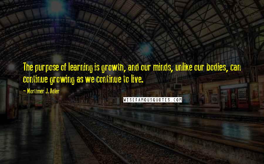 Mortimer J. Adler Quotes: The purpose of learning is growth, and our minds, unlike our bodies, can continue growing as we continue to live.