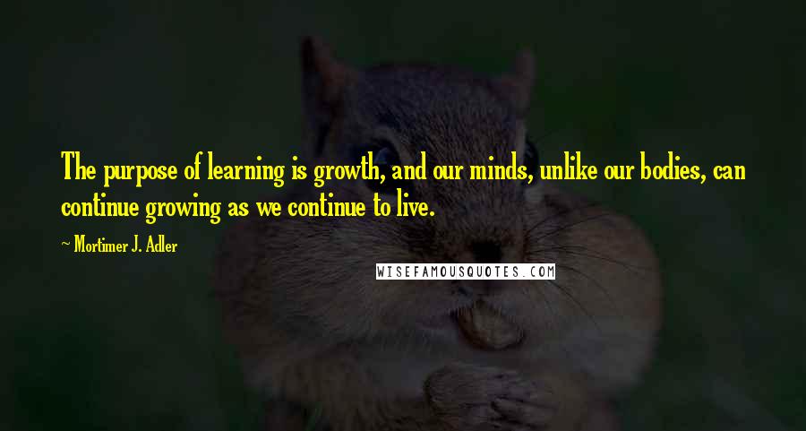 Mortimer J. Adler Quotes: The purpose of learning is growth, and our minds, unlike our bodies, can continue growing as we continue to live.