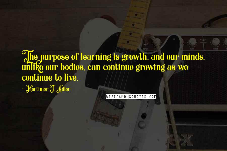 Mortimer J. Adler Quotes: The purpose of learning is growth, and our minds, unlike our bodies, can continue growing as we continue to live.