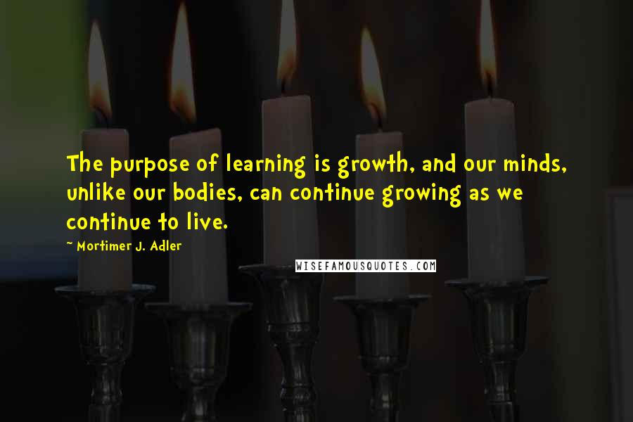 Mortimer J. Adler Quotes: The purpose of learning is growth, and our minds, unlike our bodies, can continue growing as we continue to live.