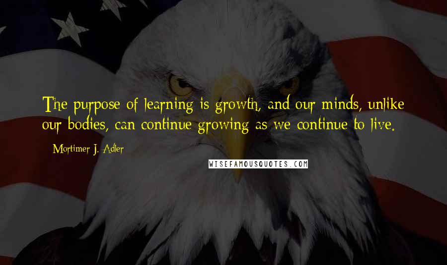 Mortimer J. Adler Quotes: The purpose of learning is growth, and our minds, unlike our bodies, can continue growing as we continue to live.