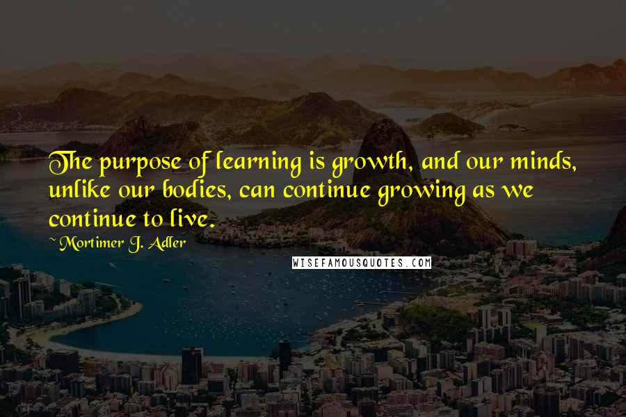 Mortimer J. Adler Quotes: The purpose of learning is growth, and our minds, unlike our bodies, can continue growing as we continue to live.