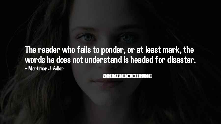 Mortimer J. Adler Quotes: The reader who fails to ponder, or at least mark, the words he does not understand is headed for disaster.