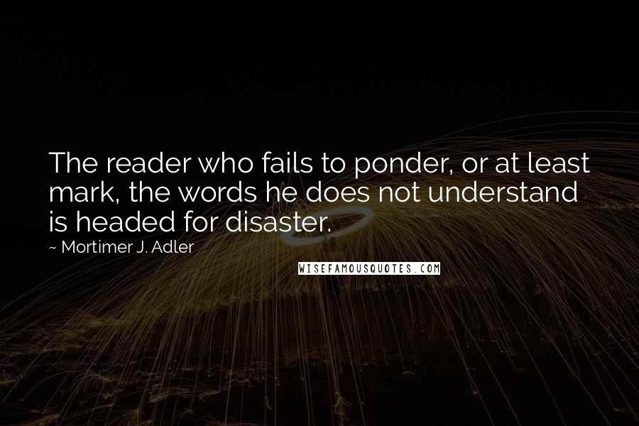 Mortimer J. Adler Quotes: The reader who fails to ponder, or at least mark, the words he does not understand is headed for disaster.