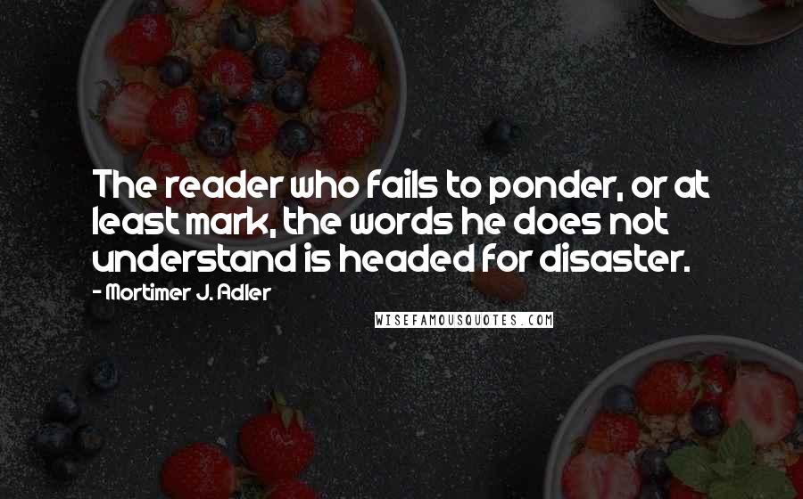 Mortimer J. Adler Quotes: The reader who fails to ponder, or at least mark, the words he does not understand is headed for disaster.