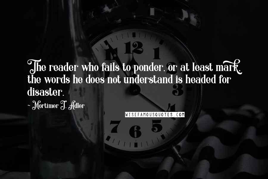 Mortimer J. Adler Quotes: The reader who fails to ponder, or at least mark, the words he does not understand is headed for disaster.