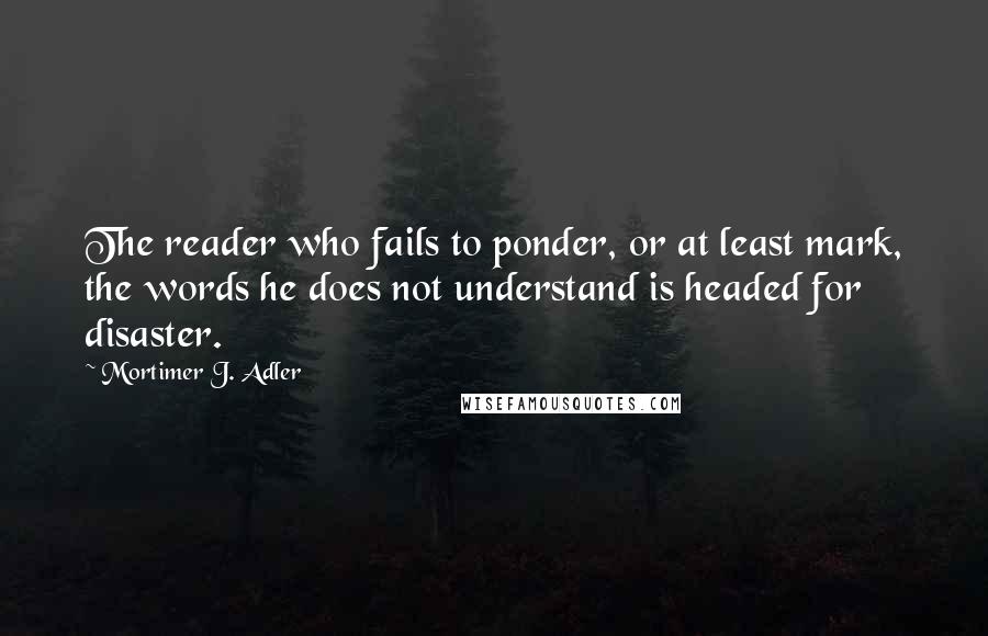 Mortimer J. Adler Quotes: The reader who fails to ponder, or at least mark, the words he does not understand is headed for disaster.