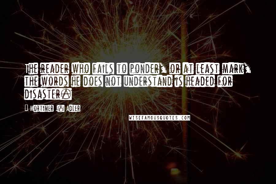 Mortimer J. Adler Quotes: The reader who fails to ponder, or at least mark, the words he does not understand is headed for disaster.