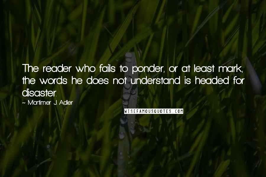 Mortimer J. Adler Quotes: The reader who fails to ponder, or at least mark, the words he does not understand is headed for disaster.