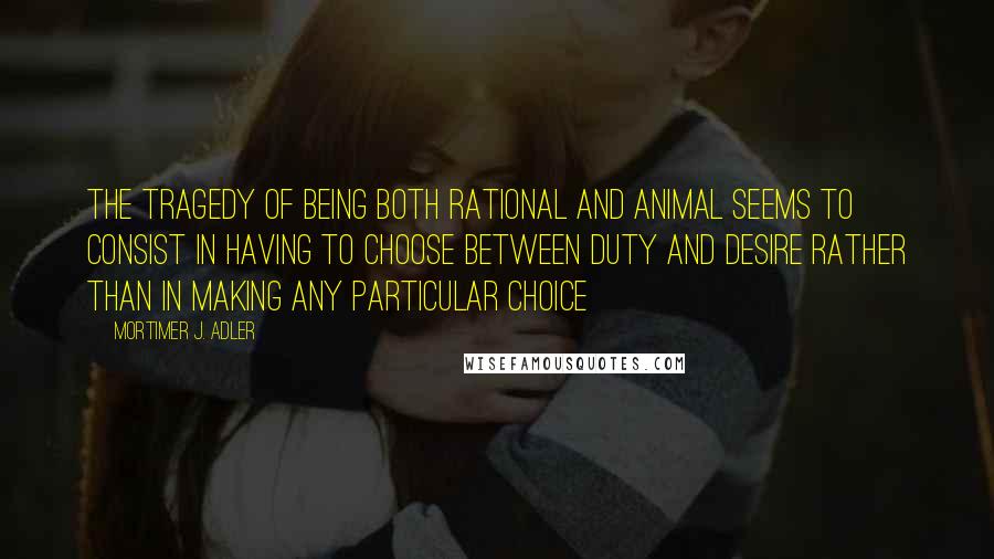 Mortimer J. Adler Quotes: The tragedy of being both rational and animal seems to consist in having to choose between duty and desire rather than in making any particular choice