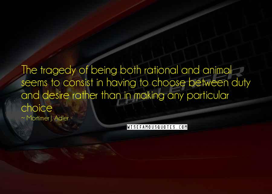 Mortimer J. Adler Quotes: The tragedy of being both rational and animal seems to consist in having to choose between duty and desire rather than in making any particular choice