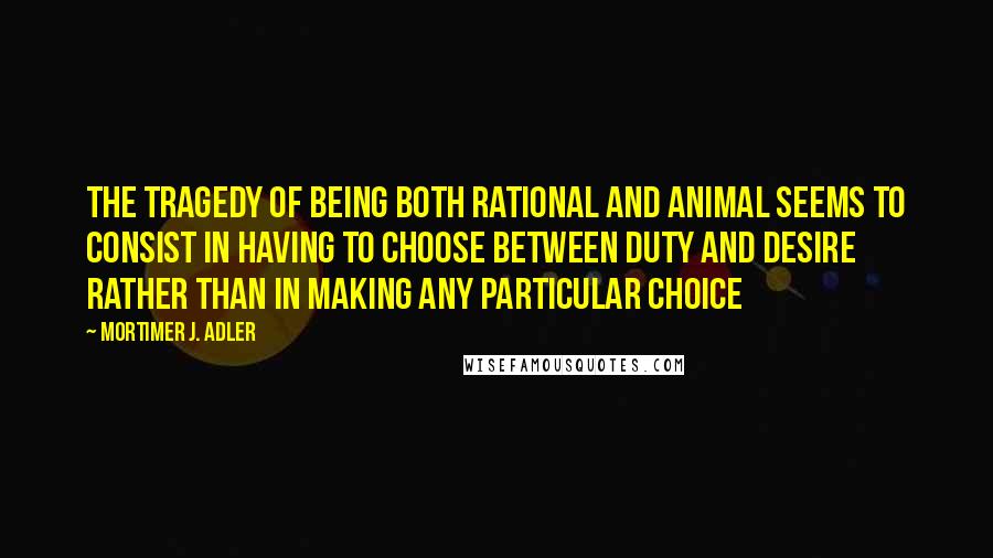 Mortimer J. Adler Quotes: The tragedy of being both rational and animal seems to consist in having to choose between duty and desire rather than in making any particular choice