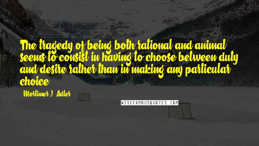 Mortimer J. Adler Quotes: The tragedy of being both rational and animal seems to consist in having to choose between duty and desire rather than in making any particular choice