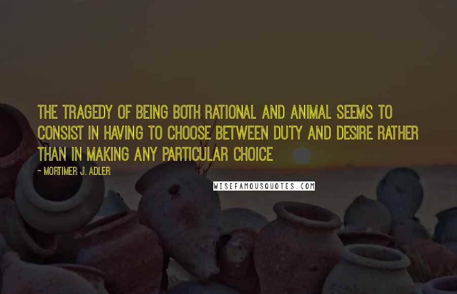 Mortimer J. Adler Quotes: The tragedy of being both rational and animal seems to consist in having to choose between duty and desire rather than in making any particular choice