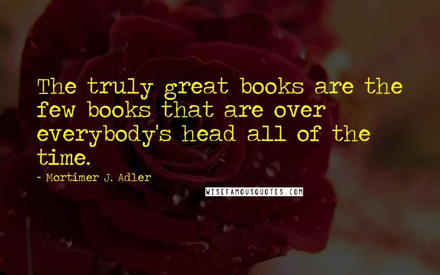 Mortimer J. Adler Quotes: The truly great books are the few books that are over everybody's head all of the time.