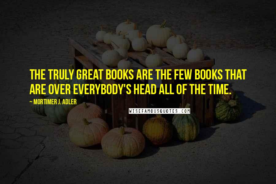 Mortimer J. Adler Quotes: The truly great books are the few books that are over everybody's head all of the time.