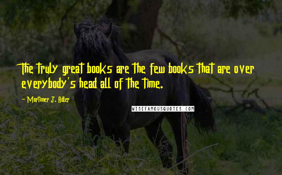 Mortimer J. Adler Quotes: The truly great books are the few books that are over everybody's head all of the time.