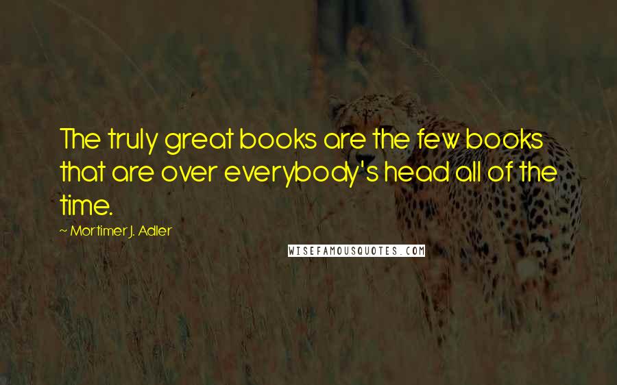 Mortimer J. Adler Quotes: The truly great books are the few books that are over everybody's head all of the time.