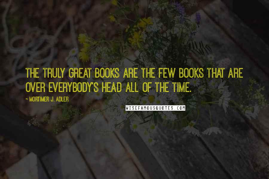 Mortimer J. Adler Quotes: The truly great books are the few books that are over everybody's head all of the time.