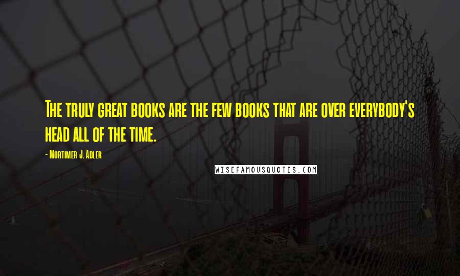 Mortimer J. Adler Quotes: The truly great books are the few books that are over everybody's head all of the time.
