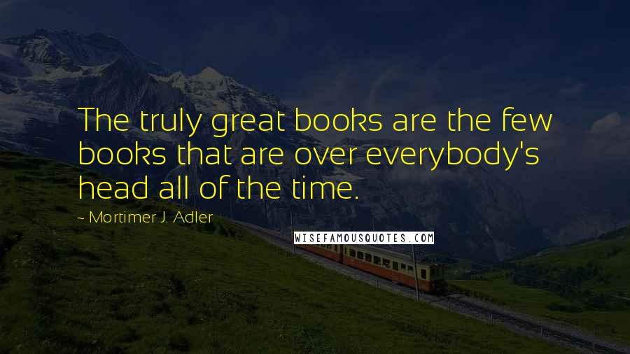 Mortimer J. Adler Quotes: The truly great books are the few books that are over everybody's head all of the time.