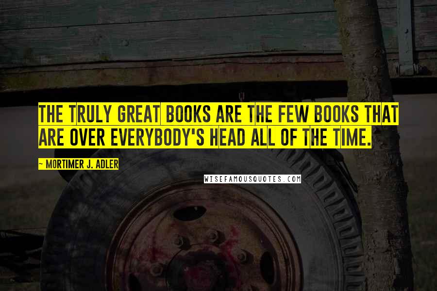 Mortimer J. Adler Quotes: The truly great books are the few books that are over everybody's head all of the time.