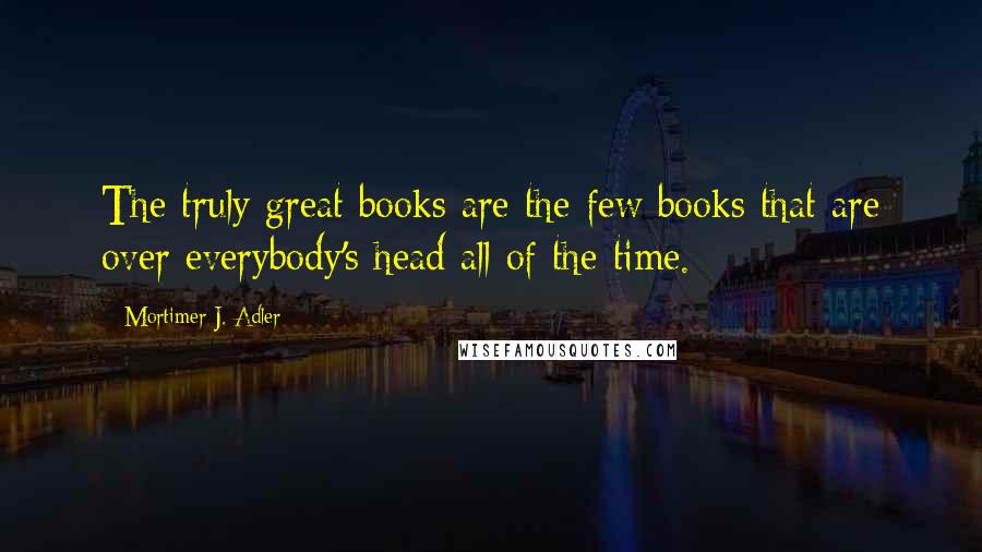 Mortimer J. Adler Quotes: The truly great books are the few books that are over everybody's head all of the time.