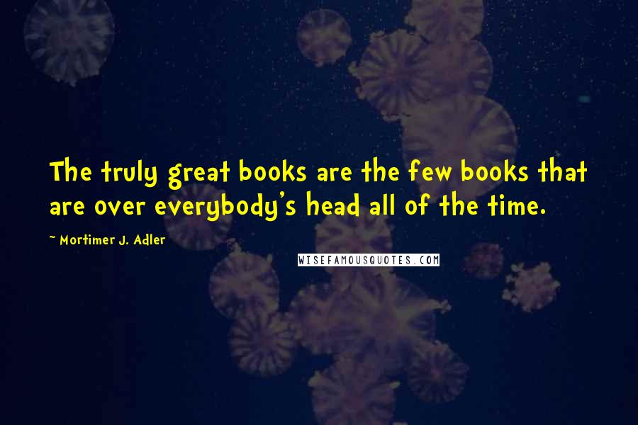 Mortimer J. Adler Quotes: The truly great books are the few books that are over everybody's head all of the time.