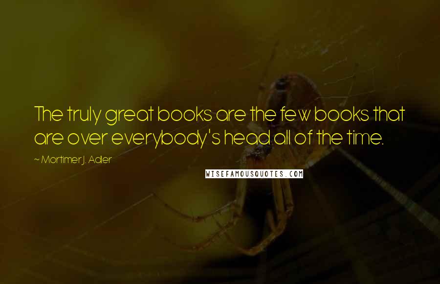 Mortimer J. Adler Quotes: The truly great books are the few books that are over everybody's head all of the time.