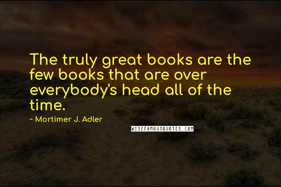 Mortimer J. Adler Quotes: The truly great books are the few books that are over everybody's head all of the time.