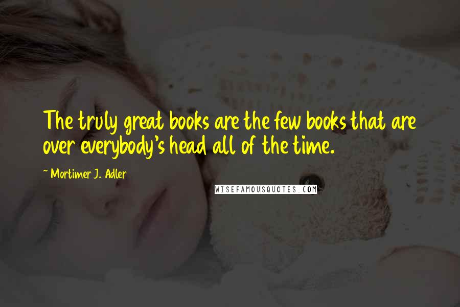 Mortimer J. Adler Quotes: The truly great books are the few books that are over everybody's head all of the time.