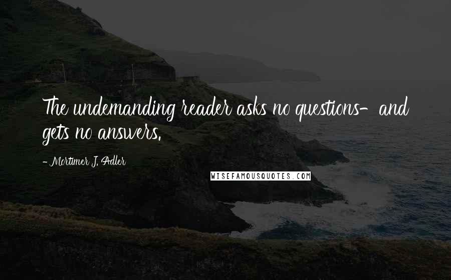 Mortimer J. Adler Quotes: The undemanding reader asks no questions-and gets no answers.