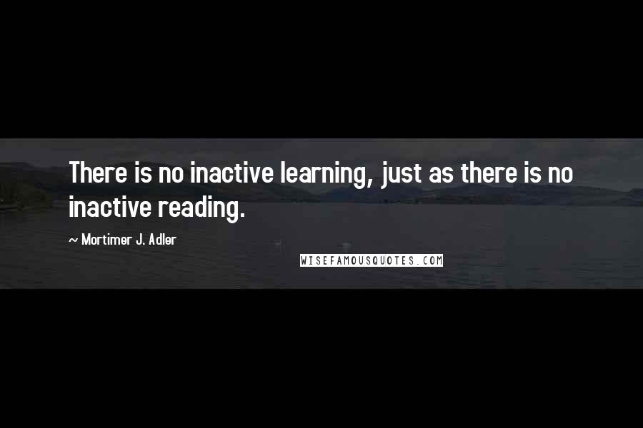 Mortimer J. Adler Quotes: There is no inactive learning, just as there is no inactive reading.