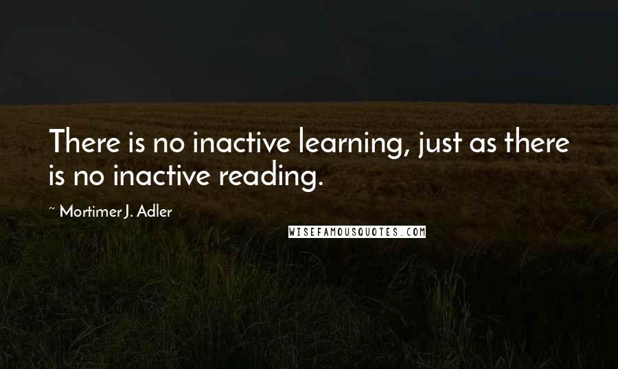 Mortimer J. Adler Quotes: There is no inactive learning, just as there is no inactive reading.