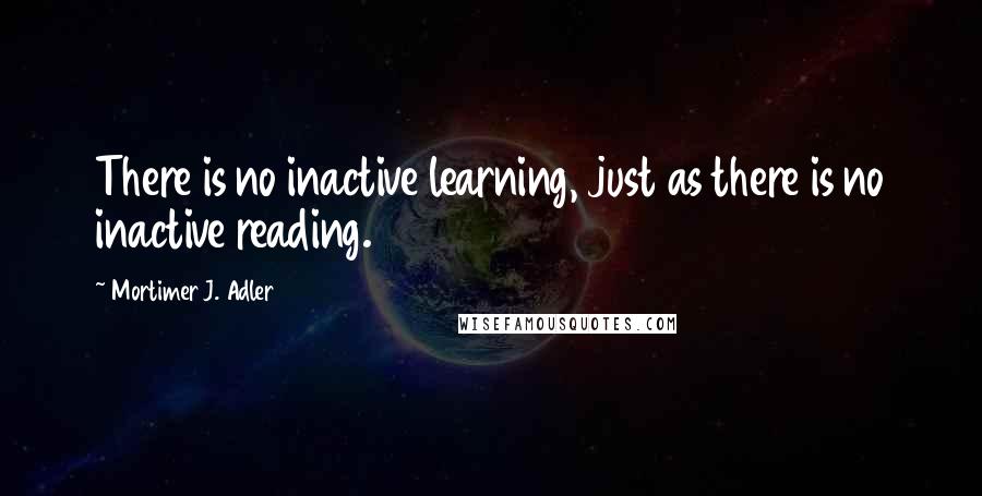 Mortimer J. Adler Quotes: There is no inactive learning, just as there is no inactive reading.