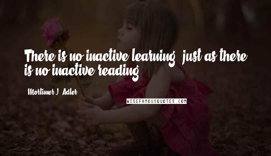Mortimer J. Adler Quotes: There is no inactive learning, just as there is no inactive reading.