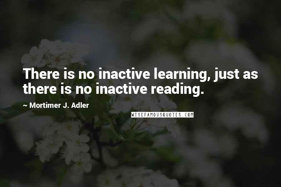 Mortimer J. Adler Quotes: There is no inactive learning, just as there is no inactive reading.
