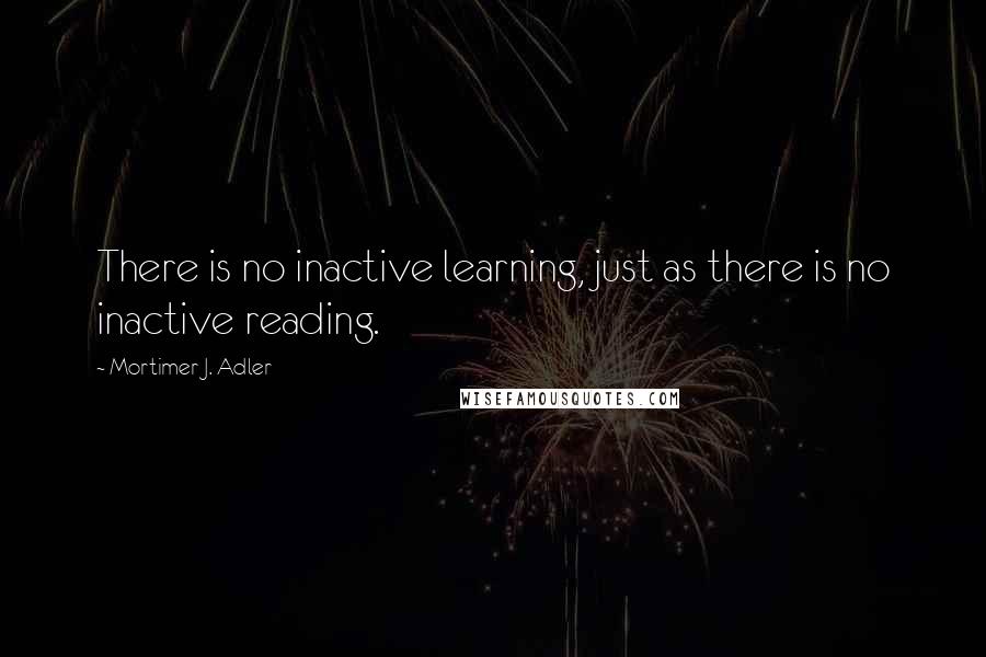 Mortimer J. Adler Quotes: There is no inactive learning, just as there is no inactive reading.