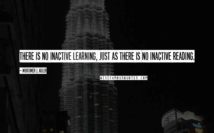 Mortimer J. Adler Quotes: There is no inactive learning, just as there is no inactive reading.
