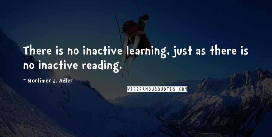 Mortimer J. Adler Quotes: There is no inactive learning, just as there is no inactive reading.