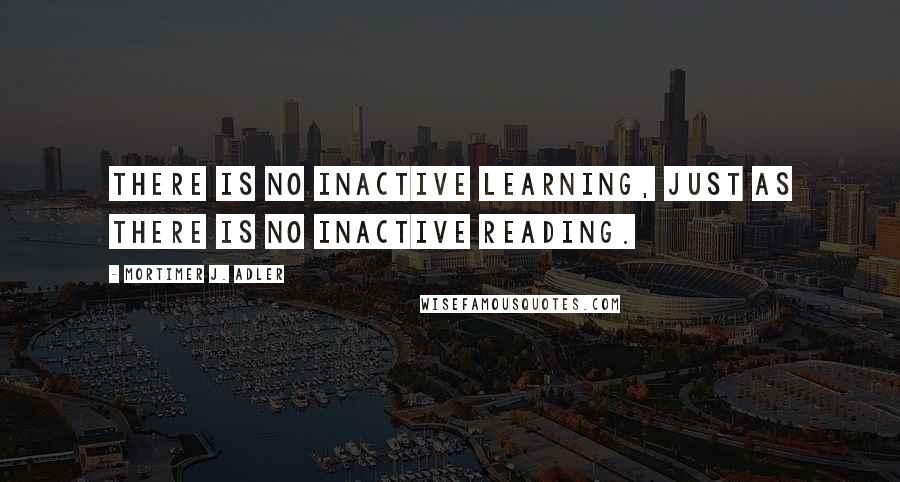Mortimer J. Adler Quotes: There is no inactive learning, just as there is no inactive reading.