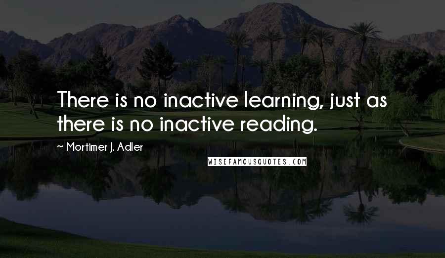 Mortimer J. Adler Quotes: There is no inactive learning, just as there is no inactive reading.
