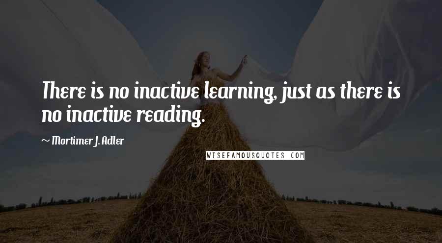 Mortimer J. Adler Quotes: There is no inactive learning, just as there is no inactive reading.