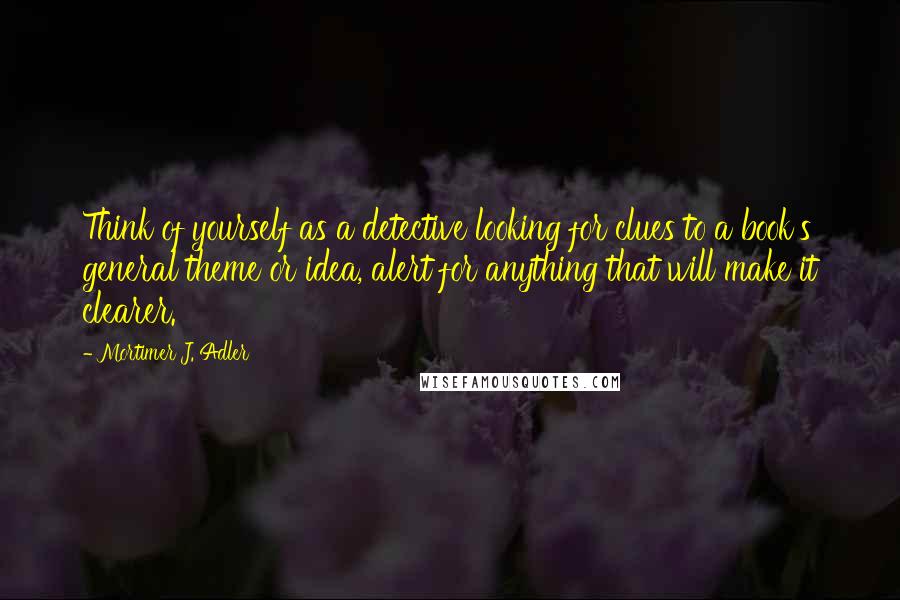 Mortimer J. Adler Quotes: Think of yourself as a detective looking for clues to a book's general theme or idea, alert for anything that will make it clearer.