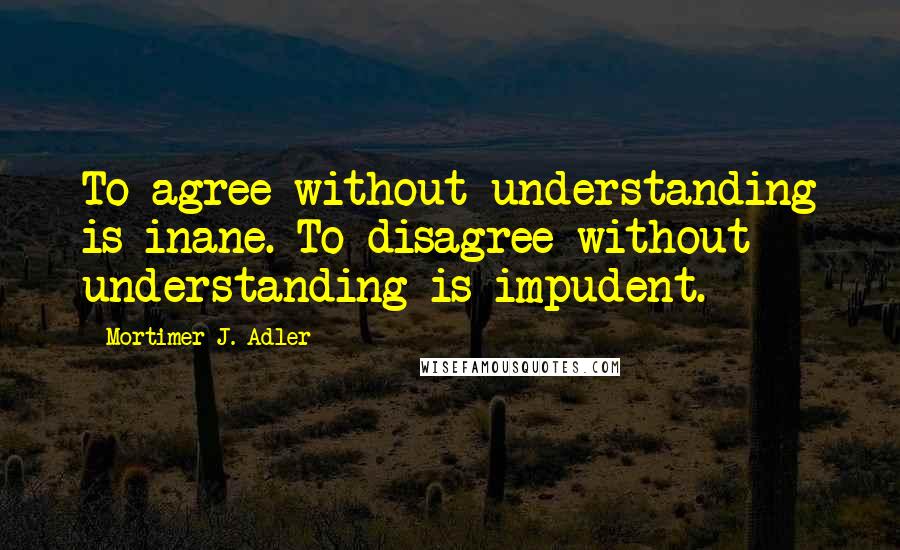Mortimer J. Adler Quotes: To agree without understanding is inane. To disagree without understanding is impudent.
