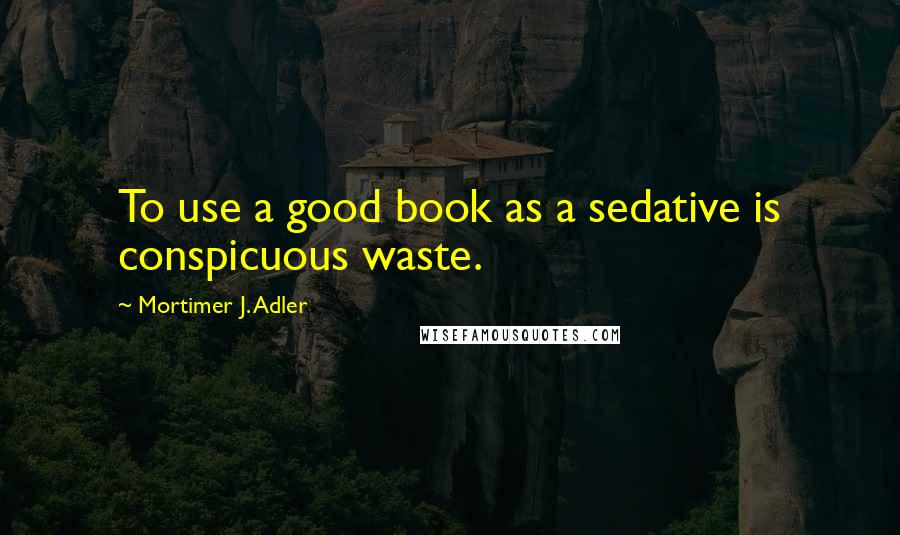 Mortimer J. Adler Quotes: To use a good book as a sedative is conspicuous waste.