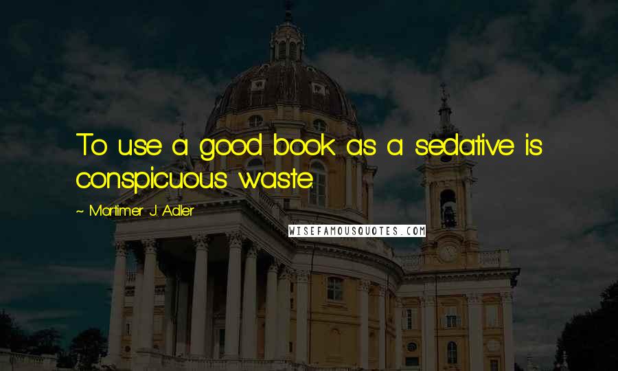 Mortimer J. Adler Quotes: To use a good book as a sedative is conspicuous waste.