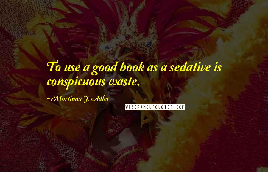 Mortimer J. Adler Quotes: To use a good book as a sedative is conspicuous waste.