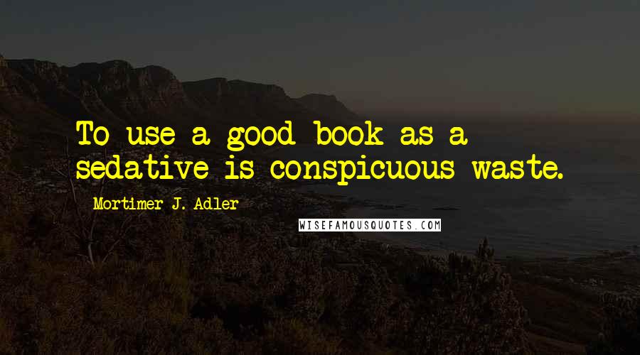 Mortimer J. Adler Quotes: To use a good book as a sedative is conspicuous waste.