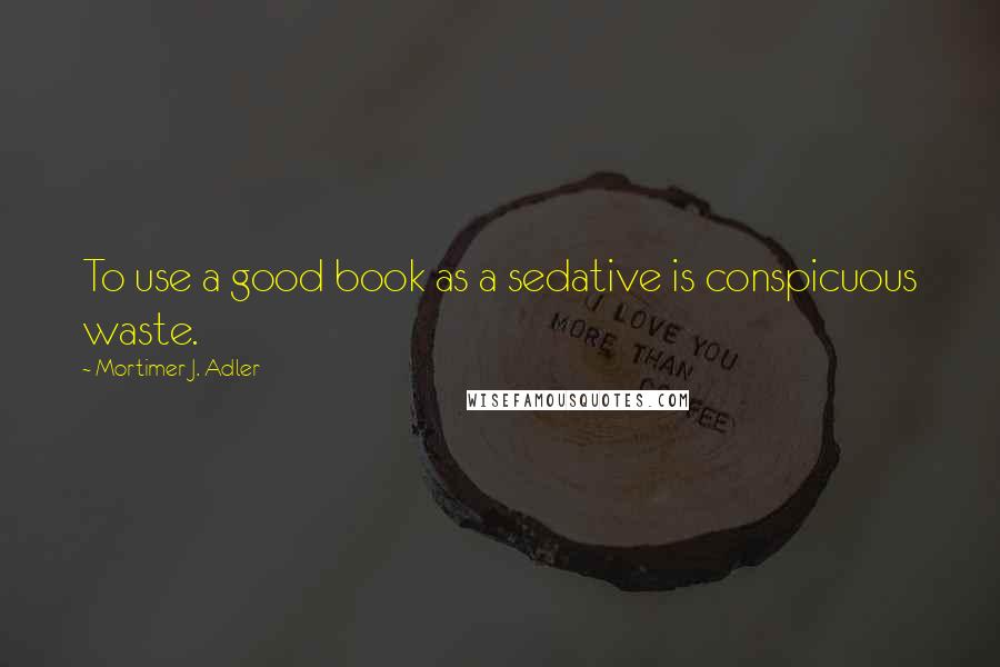 Mortimer J. Adler Quotes: To use a good book as a sedative is conspicuous waste.